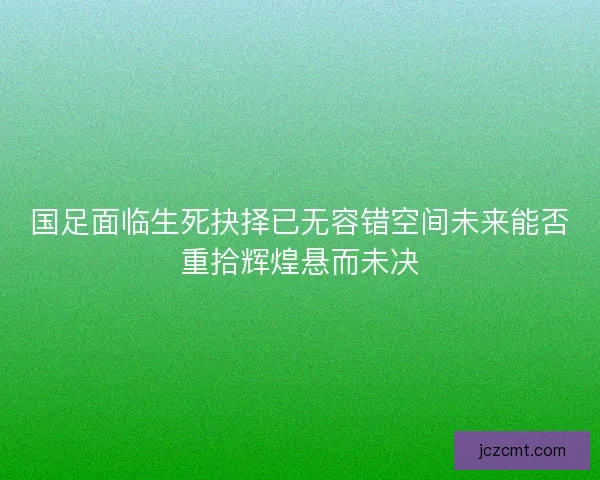 国足面临生死抉择已无容错空间未来能否重拾辉煌悬而未决