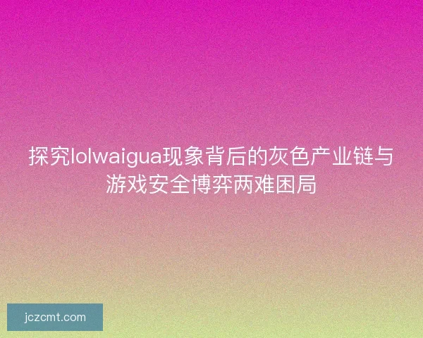 探究lolwaigua现象背后的灰色产业链与游戏安全博弈两难困局