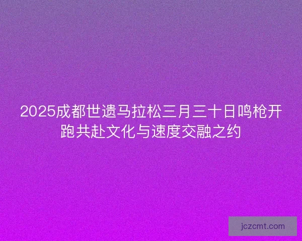 2025成都世遗马拉松三月三十日鸣枪开跑共赴文化与速度交融之约