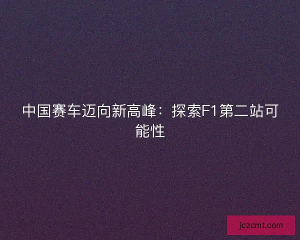 中国赛车迈向新高峰：探索F1第二站可能性