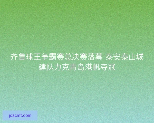 齐鲁球王争霸赛总决赛落幕 泰安泰山城建队力克青岛港帆夺冠
