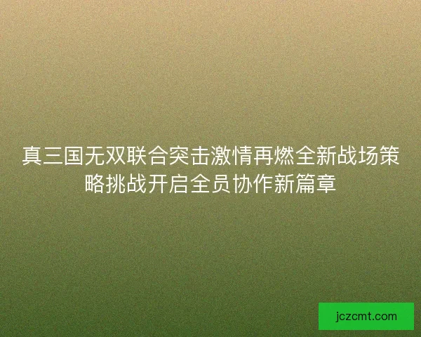 真三国无双联合突击激情再燃全新战场策略挑战开启全员协作新篇章
