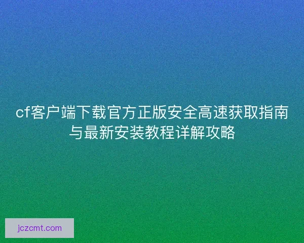 cf客户端下载官方正版安全高速获取指南与最新安装教程详解攻略