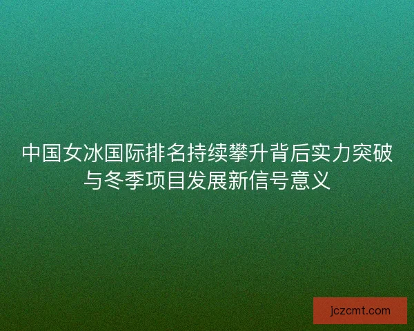 中国女冰国际排名持续攀升背后实力突破与冬季项目发展新信号意义
