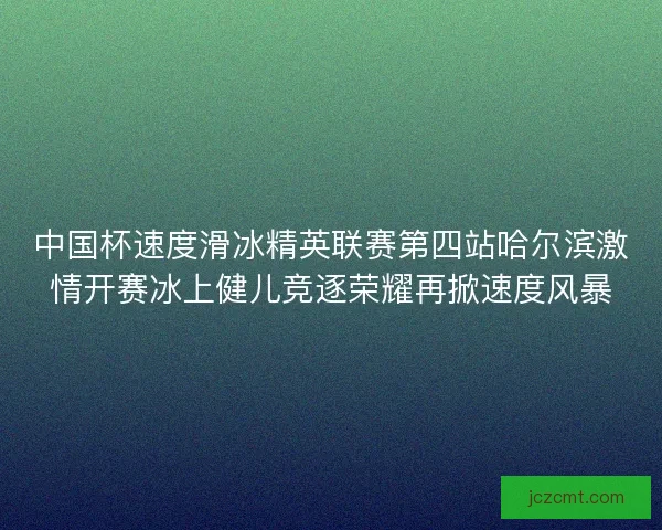 中国杯速度滑冰精英联赛第四站哈尔滨激情开赛冰上健儿竞逐荣耀再掀速度风暴