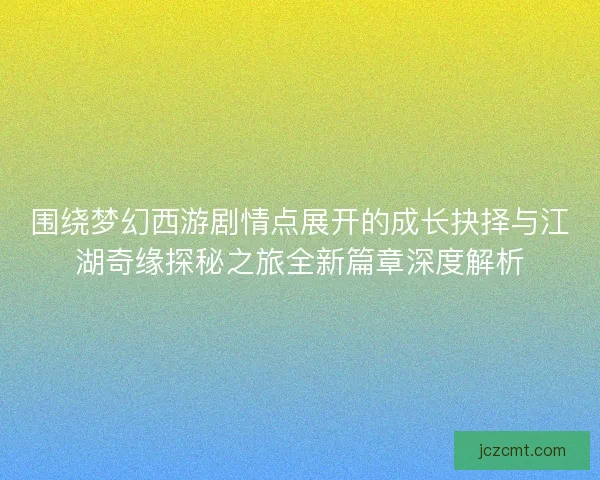 围绕梦幻西游剧情点展开的成长抉择与江湖奇缘探秘之旅全新篇章深度解析