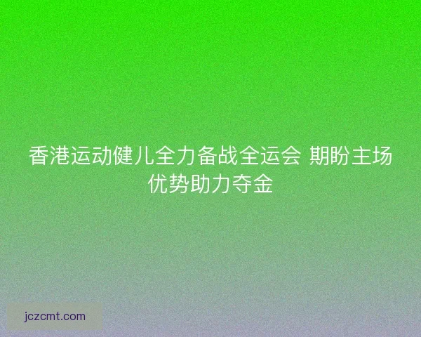 香港运动健儿全力备战全运会 期盼主场优势助力夺金